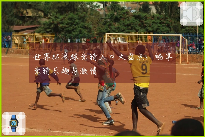 世界杯滚球竞猜入口大盘点，畅享竞猜乐趣与激情