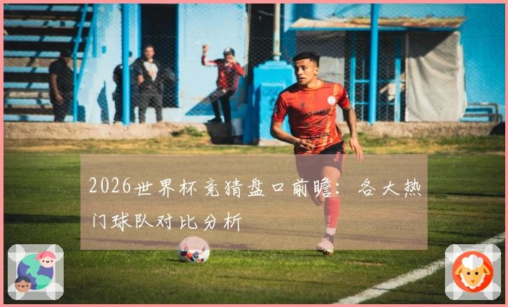 2026世界杯竞猜盘口前瞻：各大热门球队对比分析
